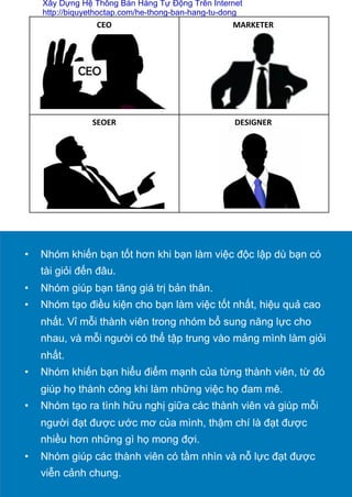 CEO	
  
	
  
MARKETER	
  
	
  
	
  
	
  
	
  
SEOER	
  
	
  
	
  
	
  
	
  
DESIGNER	
  
•  Nhóm khiến bạn tốt hơn khi bạn làm việc độc lập dù bạn có
tài giỏi đến đâu.
•  Nhóm giúp bạn tăng giá trị bản thân.
•  Nhóm tạo điều kiện cho bạn làm việc tốt nhất, hiệu quả cao
nhất. Vỉ mỗi thành viên trong nhóm bổ sung năng lực cho
nhau, và mỗi người có thể tập trung vào mảng mình làm giỏi
nhất.
•  Nhóm khiến bạn hiểu điểm mạnh của từng thành viên, từ đó
giúp họ thành công khi làm những việc họ đam mê.
•  Nhóm tạo ra tình hữu nghị giữa các thành viên và giúp mỗi
người đạt được ước mơ của mình, thậm chí là đạt được
nhiều hơn những gì họ mong đợi.
•  Nhóm giúp các thành viên có tầm nhìn và nỗ lực đạt được
viễn cảnh chung.	
  
Xây Dựng Hệ Thống Bán Hàng Tự Động Trên Internet
http://biquyethoctap.com/he-thong-ban-hang-tu-dong
 