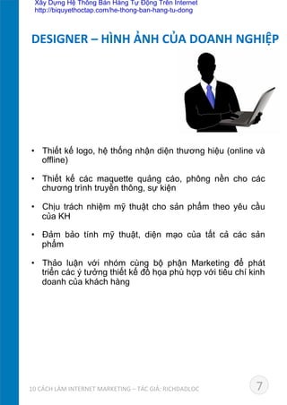 •  Thiết kế logo, hệ thống nhận diện thương hiệu (online và
offline)	
  
•  Thiết kế các maquette quảng cáo, phông nền cho các
chương trình truyền thông, sự kiện	
  
•  Chịu trách nhiệm mỹ thuật cho sản phẩm theo yêu cầu
của KH	
  
•  Đảm bảo tính mỹ thuật, diện mạo của tất cả các sản
phẩm 	
  
•  Thảo luận với nhóm cùng bộ phận Marketing để phát
triển các ý tưởng thiết kế đồ họa phù hợp với tiêu chí kinh
doanh của khách hàng
DESIGNER	
  –	
  HÌNH	
  ẢNH	
  CỦA	
  DOANH	
  NGHIỆP	
  
710	
  CÁCH	
  LÀM	
  INTERNET	
  MARKETING	
  –	
  TÁC	
  GIẢ:	
  RICHDADLOC	
  
Xây Dựng Hệ Thống Bán Hàng Tự Động Trên Internet
http://biquyethoctap.com/he-thong-ban-hang-tu-dong
 