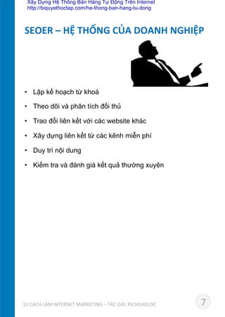 •  Lập kế hoạch từ khoá	
  
•  Theo dõi và phân tích đối thủ	
  
•  Trao đổi liên kết với các website khác	
  
•  Xây dựng liên kết từ các kênh miễn phí	
  
•  Duy trì nội dung	
  
•  Kiếm tra và đánh giá kết quả thường xuyên
SEOER	
  –	
  HỆ	
  THỐNG	
  CỦA	
  DOANH	
  NGHIỆP	
  
710	
  CÁCH	
  LÀM	
  INTERNET	
  MARKETING	
  –	
  TÁC	
  GIẢ:	
  RICHDADLOC	
  
Xây Dựng Hệ Thống Bán Hàng Tự Động Trên Internet
http://biquyethoctap.com/he-thong-ban-hang-tu-dong
 