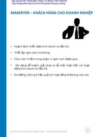 •  Hoạch  định  chiến  lược  kinh  doanh  và  Eếp  thị.
•  Thiết  lập  ngân  sách  markeEng.
•  Chịu  trách  nhiệm  trong  phạm  vi  ngân  sách  được  giao.
•    Xây  dựng  kế  hoạch,  giải  pháp  và  tổ  chức  thực  hiện  các  hoạt  
động  kinh  doanh  và  Eếp  thị.
•  Đo  lường,  đánh  giá  hiệu  quả  các  hoạt  động  MakeEng,  báo  cáo.
MAKERTER	
  –	
  KHÁCH	
  HÀNG	
  CHO	
  DOANH	
  NGHIỆP	
  
710	
  CÁCH	
  LÀM	
  INTERNET	
  MARKETING	
  –	
  TÁC	
  GIẢ:	
  RICHDADLOC	
  
Xây Dựng Hệ Thống Bán Hàng Tự Động Trên Internet
http://biquyethoctap.com/he-thong-ban-hang-tu-dong
 