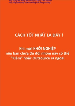 Khi	
  mới	
  KHỞI	
  NGHIỆP	
  	
  
nếu	
  bạn	
  chưa	
  đủ	
  đội	
  nhóm	
  này	
  có	
  thể	
  
“Kiêm”	
  hoặc	
  Outsource	
  ra	
  ngoài	
  
CÁCH	
  TỐT	
  NHẤT	
  LÀ	
  ĐÂY	
  !	
  
Xây Dựng Hệ Thống Bán Hàng Tự Động Trên Internet
http://biquyethoctap.com/he-thong-ban-hang-tu-dong
 