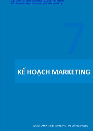 KẾ	
  HOẠCH	
  MARKETING	
  
10	
  CÁCH	
  LÀM	
  INTERNET	
  MARKETING	
  –	
  TÁC	
  GIẢ:	
  RICHDADLOC	
  
7	
  
Xây Dựng Hệ Thống Bán Hàng Tự Động Trên Internet
http://biquyethoctap.com/he-thong-ban-hang-tu-dong
 