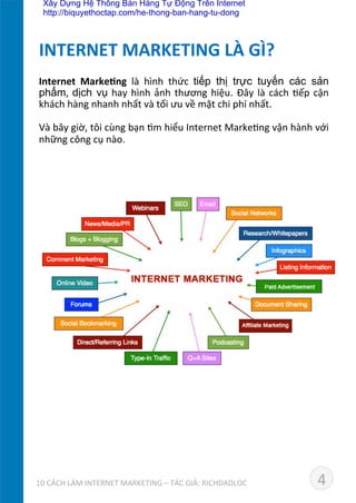 Internet	
   Marke*ng	
   là	
   hình	
   thức	
   tiếp thị trực tuyến các sản
phẩm,	
  dịch vụ	
  hay	
  hình	
  ảnh	
  thương	
  hiệu.	
  Đây	
  là	
  cách	
  Dếp	
  cận	
  
khách	
  hàng	
  nhanh	
  nhất	
  và	
  tối	
  ưu	
  về	
  mặt	
  chi	
  phí	
  nhất.	
  
	
  
Và	
  bây	
  giờ,	
  tôi	
  cùng	
  bạn	
  dm	
  hiểu	
  Internet	
  MarkeDng	
  vận	
  hành	
  với	
  
những	
  công	
  cụ	
  nào.	
  
INTERNET	
  MARKETING	
  LÀ	
  GÌ?	
  
410	
  CÁCH	
  LÀM	
  INTERNET	
  MARKETING	
  –	
  TÁC	
  GIẢ:	
  RICHDADLOC	
  
Xây Dựng Hệ Thống Bán Hàng Tự Động Trên Internet
http://biquyethoctap.com/he-thong-ban-hang-tu-dong
 