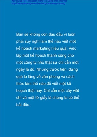 Bạn sẽ không còn đau đầu vì luôn
phải suy nghĩ làm thế nào viết một
kế hoạch marketing hiệu quả. Việc
lập một kế hoạch thành công cho
một công ty nhỏ thật sự chỉ cần một
ngày là đủ. Nhưng trước tiên, đừng
quá lo lắng về văn phong và cách
thức làm thế nào để viết một kế
hoạch thật hay. Chỉ cần một cây viết
chì và một tờ giấy là chúng ta có thể
bắt đầu.	
  
Xây Dựng Hệ Thống Bán Hàng Tự Động Trên Internet
http://biquyethoctap.com/he-thong-ban-hang-tu-dong
 