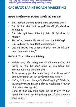 Bước 1: Hiểu rõ thị trường và đối thủ của bạn
•  Đâu là phân khúc thị trường chưa được đáp ứng?
•  Đâu là phân khúc thị trường đủ lớn để giúp đạt được
lợi nhuận?
•  Cần nắm giữ bao nhiêu thị phần để đạt được lợi
nhuận?
•  Thị trường đó có nhiều đối thủ cạnh tranh không?
•  Đâu là điểm yếu của đối thủ cạnh tranh?
•  Liệu thị trường này có giúp tôi phát huy ưu thế cạnh
tranh của mình không?	
  
Bước 2: Thấu hiểu khách hàng
•  Khách hàng tiềm năng của tôi đã mua những thứ
tương tự như thế nào? (mua tại cửa hàng, trên
internet hay đặt giao tận nhà?)
•  Ai là người quyết định mua hàng và ai là người có
ảnh hưởng nhất đối với quyết định mua hàng?
•  Những thói quen của người tiêu dùng là gì? Ví dụ, họ
thường lấy thông tin sản phẩm từ nguồn nào? (truyền
hình, sách báo, tạp chí)
•  Động cơ thúc đẩy mua hàng của họ là gì? (vẻ bên
ngòai, bảo hành, sự thông dụng, yếu tố sức khỏe, sự
sang trọng…)
CÁC	
  BƯỚC	
  LẬP	
  KẾ	
  HOẠCH	
  MARKETING	
  
710	
  CÁCH	
  LÀM	
  INTERNET	
  MARKETING	
  –	
  TÁC	
  GIẢ:	
  RICHDADLOC	
  
Xây Dựng Hệ Thống Bán Hàng Tự Động Trên Internet
http://biquyethoctap.com/he-thong-ban-hang-tu-dong
 