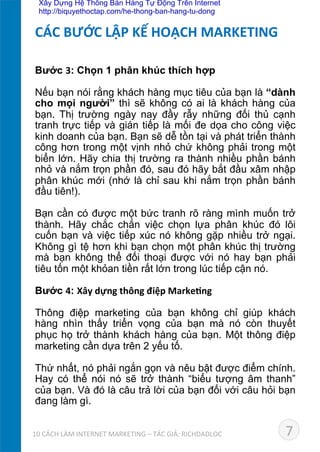 Bước 3: Chọn 1 phân khúc thích hợp	
  
Nếu bạn nói rằng khách hàng mục tiêu của bạn là “dành
cho mọi người” thì sẽ không có ai là khách hàng của
bạn. Thị trường ngày nay đầy rẫy những đối thủ cạnh
tranh trực tiếp và gián tiếp là mối đe dọa cho công việc
kinh doanh của bạn. Bạn sẽ dễ tồn tại và phát triển thành
công hơn trong một vịnh nhỏ chứ không phải trong một
biển lớn. Hãy chia thị trường ra thành nhiều phần bánh
nhỏ và nắm trọn phần đó, sau đó hãy bắt đầu xâm nhập
phân khúc mới (nhớ là chỉ sau khi nắm trọn phần bánh
đầu tiên!).	
  
Bạn cần có được một bức tranh rõ ràng mình muốn trở
thành. Hãy chắc chắn việc chọn lựa phân khúc đó lôi
cuốn bạn và việc tiếp xúc nó không gặp nhiều trở ngại.
Không gì tệ hơn khi bạn chọn một phân khúc thị trường
mà bạn không thể đối thoại được với nó hay bạn phải
tiêu tốn một khỏan tiền rất lớn trong lúc tiếp cận nó.	
  
	
  
Bước 4: Xây	
  dựng	
  thông	
  điệp	
  Marke*ng
	
  
Thông điệp marketing của bạn không chỉ giúp khách
hàng nhìn thấy triển vọng của bạn mà nó còn thuyết
phục họ trở thành khách hàng của bạn. Một thông điệp
marketing cần dựa trên 2 yếu tố. 	
  
	
  
Thứ nhất, nó phải ngắn gọn và nêu bật được điểm chính.
Hay có thể nói nó sẽ trở thành “biểu tượng âm thanh”
của bạn. Và đó là câu trả lời của bạn đối với câu hỏi bạn
đang làm gì.	
  
CÁC	
  BƯỚC	
  LẬP	
  KẾ	
  HOẠCH	
  MARKETING	
  
710	
  CÁCH	
  LÀM	
  INTERNET	
  MARKETING	
  –	
  TÁC	
  GIẢ:	
  RICHDADLOC	
  
Xây Dựng Hệ Thống Bán Hàng Tự Động Trên Internet
http://biquyethoctap.com/he-thong-ban-hang-tu-dong
 