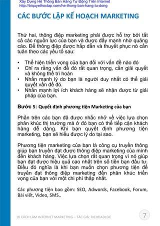 Thứ hai, thông điệp marketing phải được hỗ trợ bởi tất
cả các nguồn lực của bạn và được đẩy mạnh nhờ quảng
cáo. Để thông điệp được hấp dẫn và thuyết phục nó cần
tuân theo các yếu tố sau:	
  
	
  
•  Thể hiện triển vọng của bạn đối với vấn đề nào đó
•  Chỉ ra rằng vấn đề đó rất quan trọng, cần giải quyết
và không thể trì hoàn
•  Nhấn mạnh lý do bạn là người duy nhất có thể giải
quyết vần đề đó.
•  Nhấn mạnh lợi ích khách hàng sẽ nhận được từ giải
pháp của bạn.	
  
	
  
Bước 5: Quyết	
  định	
  phương	
  *ện	
  Marke*ng	
  của	
  bạn
	
  
Phần trên các bạn đã được nhắc nhở về việc lựa chọn
phân khúc thị trường mà ở đó bạn có thể tiếp cận khách
hàng dễ dàng. Khi bạn quyết định phương tiện
marketing, bạn sẽ hiểu được lý do tại sao.	
  
Phương tiện marketing của bạn là công cụ truyền thông
giúp bạn truyền đạt được thông điệp marketing của mình
đến khách hàng. Việc lựa chọn rất quan trọng vì nó giúp
bạn đạt được hiệu quả cao nhất trên số tiền bạn đầu tư.
Điều đó nghĩa là khi bạn muốn chọn phương tiện để
truyền đạt thông điệp marketing đến phân khúc triển
vọng của bạn với một chi phí thấp nhất.	
  
	
  
Các	
  phương	
  Dện	
  bao	
  gồm:	
  SEO,	
  Adwords,	
  Facebook,	
  Forum,	
  
Bài	
  viết,	
  Video,	
  SMS..	
  
CÁC	
  BƯỚC	
  LẬP	
  KẾ	
  HOẠCH	
  MARKETING	
  
710	
  CÁCH	
  LÀM	
  INTERNET	
  MARKETING	
  –	
  TÁC	
  GIẢ:	
  RICHDADLOC	
  
Xây Dựng Hệ Thống Bán Hàng Tự Động Trên Internet
http://biquyethoctap.com/he-thong-ban-hang-tu-dong
 