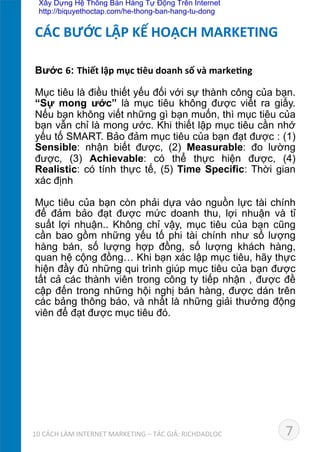 Bước 6: Thiết	
  lập	
  mục	
  *êu	
  doanh	
  số	
  và	
  marke*ng	
  
	
  
Mục tiêu là điều thiết yếu đối với sự thành công của bạn.
“Sự mong ước” là mục tiêu không được viết ra giấy.
Nếu bạn không viết những gì bạn muốn, thì mục tiêu của
bạn vẫn chỉ là mong ước. Khi thiết lập mục tiêu cần nhớ
yếu tố SMART. Bảo đảm mục tiêu của bạn đạt được : (1)
Sensible: nhận biết được, (2) Measurable: đo lường
được, (3) Achievable: có thể thực hiện được, (4)
Realistic: có tính thực tế, (5) Time Specific: Thời gian
xác định	
  
Mục tiêu của bạn còn phải dựa vào nguồn lực tài chính
để đảm bảo đạt được mức doanh thu, lợi nhuận và tỉ
suất lợi nhuận.. Không chỉ vậy, mục tiêu của bạn cũng
cần bao gồm những yếu tố phi tài chính như số lượng
hàng bán, số lượng hợp đồng, số lượng khách hàng,
quan hệ cộng đồng… Khi bạn xác lập mục tiêu, hãy thực
hiện đầy đủ những qui trình giúp mục tiêu của bạn được
tất cả các thành viên trong công ty tiếp nhận , được đề
cập đến trong những hội nghị bán hàng, được dán trên
các bảng thông báo, và nhất là những giải thưởng động
viên để đạt được mục tiêu đó.	
  
CÁC	
  BƯỚC	
  LẬP	
  KẾ	
  HOẠCH	
  MARKETING	
  
710	
  CÁCH	
  LÀM	
  INTERNET	
  MARKETING	
  –	
  TÁC	
  GIẢ:	
  RICHDADLOC	
  
Xây Dựng Hệ Thống Bán Hàng Tự Động Trên Internet
http://biquyethoctap.com/he-thong-ban-hang-tu-dong
 