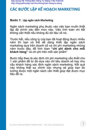 Bước 7: 	
  Lập	
  ngân	
  sách	
  Marke*ng	
  
	
  
Ngân sách marketing phụ thuộc vào việc bạn muốn thiết
lập độ chính xác đến mức nào. Việc tính toán chi tiết
không cần thiết nếu không đủ dữ liệu về nó.	
  
Trước hết, nếu công ty của bạn đã hoạt động được nhiều
năm thì bạn có thể dễ dàng thiết lập ngân sách
marketing dựa trên doanh số và chi phí marketing những
năm trước đây, để tính tóan “chi phí dành cho mỗi
khách hàng” và chi phí trên mỗi sản phẩm”	
  
Bước tiếp theo là xác định chi phí marketing cần thiết cho
1 sản phẩm đề từ đó dựa vào chỉ tiêu doanh số hay nhu
cầu khách hàng xác định ngân sách marketing. Kết quả
này không thật sự chính xác nhưng sẽ giúp bạn đo
lường được một ngân sách cần thiết giúp đạt được mục
tiêu đề ra.	
  
CÁC	
  BƯỚC	
  LẬP	
  KẾ	
  HOẠCH	
  MARKETING	
  
710	
  CÁCH	
  LÀM	
  INTERNET	
  MARKETING	
  –	
  TÁC	
  GIẢ:	
  RICHDADLOC	
  
Xây Dựng Hệ Thống Bán Hàng Tự Động Trên Internet
http://biquyethoctap.com/he-thong-ban-hang-tu-dong
 