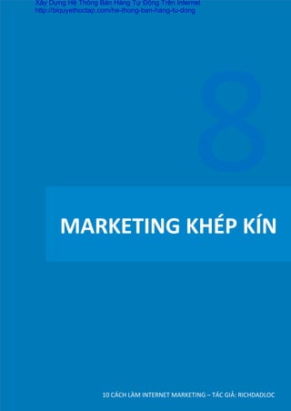 MARKETING	
  KHÉP	
  KÍN	
  
10	
  CÁCH	
  LÀM	
  INTERNET	
  MARKETING	
  –	
  TÁC	
  GIẢ:	
  RICHDADLOC	
  
8	
  
Xây Dựng Hệ Thống Bán Hàng Tự Động Trên Internet
http://biquyethoctap.com/he-thong-ban-hang-tu-dong
 