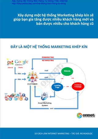 Xây	
  dựng	
  một	
  hệ	
  thống	
  Marke*ng	
  khép	
  kín	
  sẽ	
  
giúp	
  bạn	
  gia	
  tăng	
  được	
  nhiều	
  khách	
  hàng	
  mới	
  và	
  
bán	
  được	
  nhiều	
  cho	
  khách	
  hàng	
  cũ	
  
10	
  CÁCH	
  LÀM	
  INTERNET	
  MARKETING	
  –	
  TÁC	
  GIẢ:	
  RICHDADLOC	
  
ĐÂY	
  LÀ	
  MỘT	
  HỆ	
  THỐNG	
  MARKETING	
  KHÉP	
  KÍN	
  
Xây Dựng Hệ Thống Bán Hàng Tự Động Trên Internet
http://biquyethoctap.com/he-thong-ban-hang-tu-dong
 