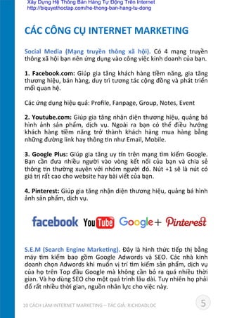 Social	
   Media	
   (Mạng	
   truyền	
   thông	
   xã	
   hội).	
   Có	
   4	
   mạng	
   truyền	
  
thông	
  xã	
  hội	
  bạn	
  nên	
  ứng	
  dụng	
  vào	
  công	
  việc	
  kinh	
  doanh	
  của	
  bạn.	
  
	
  
1.	
  Facebook.com:	
  Giúp	
  gia	
  tăng	
  khách	
  hàng	
  Dềm	
  năng,	
  gia	
  tăng	
  
thương	
  hiệu,	
  bán	
  hàng,	
  duy	
  trì	
  tương	
  tác	
  cộng	
  đồng	
  và	
  phát	
  triển	
  
mối	
  quan	
  hệ.	
  
	
  
Các	
  ứng	
  dụng	
  hiệu	
  quả:	
  Proﬁle,	
  Fanpage,	
  Group,	
  Notes,	
  Event	
  
	
  
2.	
  Youtube.com:	
  Giúp	
  gia	
  tăng	
  nhận	
  diện	
  thương	
  hiệu,	
  quảng	
  bá	
  
hình	
   ảnh	
   sản	
   phẩm,	
   dịch	
   vụ.	
   Ngoài	
   ra	
   bạn	
   có	
   thể	
   điều	
   hướng	
  
khách	
   hàng	
   Dềm	
   năng	
   trở	
   thành	
   khách	
   hàng	
   mua	
   hàng	
   bằng	
  
những	
  đường	
  link	
  hay	
  thông	
  Dn	
  như	
  Email,	
  Mobile.	
  
	
  
3.	
  Google	
  Plus:	
  Giúp	
  gia	
  tăng	
  uy	
  ˜n	
  trên	
  mạng	
  dm	
  kiếm	
  Google.	
  
Bạn	
   cần	
   đưa	
   nhiều	
   người	
   vào	
   vòng	
   kết	
   nối	
   của	
   bạn	
   và	
   chia	
   sẻ	
  
thông	
  Dn	
  thường	
  xuyên	
  với	
  nhóm	
  người	
  đó.	
  Nút	
  +1	
  sẽ	
  là	
  nút	
  có	
  
giá	
  trị	
  rất	
  cao	
  cho	
  website	
  hay	
  bài	
  viết	
  của	
  bạn.	
  
	
  
4.	
  Pinterest:	
  Giúp	
  gia	
  tăng	
  nhận	
  diện	
  thương	
  hiệu,	
  quảng	
  bá	
  hình	
  
ảnh	
  sản	
  phẩm,	
  dịch	
  vụ.	
  
	
  
	
  
	
  
	
  
	
  
	
  
S.E.M	
  (Search	
  Engine	
  Marke*ng).	
  Đây	
  là	
  hình	
  thức	
  Dếp	
  thị	
  bằng	
  
máy	
   dm	
   kiếm	
   bao	
   gồm	
   Google	
   Adwords	
   và	
   SEO.	
   Các	
   nhà	
   kinh	
  
doanh	
  chọn	
  Adwords	
  khi	
  muốn	
  vị	
  trí	
  dm	
  kiếm	
  sản	
  phẩm,	
  dịch	
  vụ	
  
của	
  họ	
  trên	
  Top	
  đầu	
  Google	
  mà	
  không	
  cần	
  bỏ	
  ra	
  quá	
  nhiều	
  thời	
  
gian.	
  Và	
  họ	
  dùng	
  SEO	
  cho	
  một	
  quá	
  trình	
  lâu	
  dài.	
  Tuy	
  nhiên	
  họ	
  phải	
  
đổ	
  rất	
  nhiều	
  thời	
  gian,	
  nguồn	
  nhân	
  lực	
  cho	
  việc	
  này.	
  
	
  
CÁC	
  CÔNG	
  CỤ	
  INTERNET	
  MARKETING	
  
510	
  CÁCH	
  LÀM	
  INTERNET	
  MARKETING	
  –	
  TÁC	
  GIẢ:	
  RICHDADLOC	
  
Xây Dựng Hệ Thống Bán Hàng Tự Động Trên Internet
http://biquyethoctap.com/he-thong-ban-hang-tu-dong
 