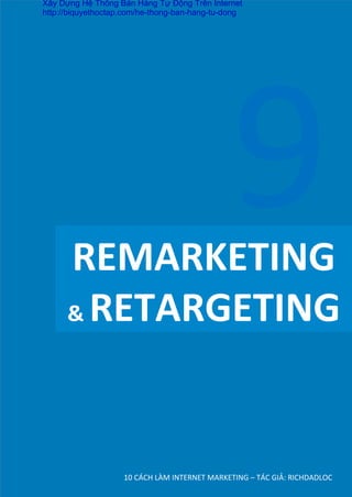 REMARKETING	
  
&	
  RETARGETING	
  
10	
  CÁCH	
  LÀM	
  INTERNET	
  MARKETING	
  –	
  TÁC	
  GIẢ:	
  RICHDADLOC	
  
9	
  
Xây Dựng Hệ Thống Bán Hàng Tự Động Trên Internet
http://biquyethoctap.com/he-thong-ban-hang-tu-dong
 