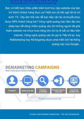 Bạn có biết bao nhiêu phần trăm lượt truy cập website của bạn
trở thành khách hàng thực sự? Một con số bất ngờ đó là chỉ
dưới 1%. Vậy làm thế nào để bạn tiếp cận lại và thuyết phục
được 99% khách hàng kia? Công nghệ quảng cáo hiện đại cho
phép bạn dễ dàng nhắm quảng cáo tới những người đã ghé
thăm website mà chưa mua hàng cho dù họ đi bất cứ đâu trên
internet. Công nghệ quảng cáo đó gọi là Tiếp thị lại, hay
ReMarketing hay ReTargeting được phát triển bởi hệ thống
quảng cáo của Google	
  .	
  
10	
  CÁCH	
  LÀM	
  INTERNET	
  MARKETING	
  –	
  TÁC	
  GIẢ:	
  RICHDADLOC	
  
Xây Dựng Hệ Thống Bán Hàng Tự Động Trên Internet
http://biquyethoctap.com/he-thong-ban-hang-tu-dong
 