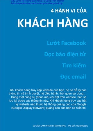 10	
  CÁCH	
  LÀM	
  INTERNET	
  MARKETING	
  –	
  TÁC	
  GIẢ:	
  RICHDADLOC	
  
	
  	
  	
  	
  	
  	
  	
  	
  4	
  HÀNH	
  VI	
  CỦA	
  
Lướt	
  Facebook	
  
Đọc	
  báo	
  điện	
  tử	
  
Tìm	
  kiếm	
  
Đọc	
  email	
  
KHÁCH	
  HÀNG	
  
Khi khách hàng truy cập website của bạn, họ sẽ để lại các
thông tin về trình duyệt, hệ điều hành, thói quen sử dụng…
Bằng một công cụ (đoạn mã) cài đặt trên website, bạn sẽ
lưu lại được các thông tin này. Khi khách hàng truy cập bất
kỳ website nào thuộc hệ thống quảng cáo của Google
(Google Display Network) quảng cáo của bạn sẽ hiển thị.	
  
Xây Dựng Hệ Thống Bán Hàng Tự Động Trên Internet
http://biquyethoctap.com/he-thong-ban-hang-tu-dong
 