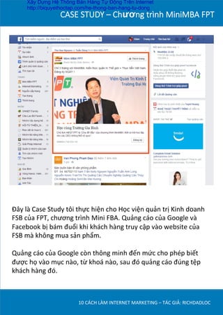 CASE  STUDY  –  Chương  trình  MiniMBA  FPT
Đây	
  là	
  Case	
  Study	
  tôi	
  thực	
  hiện	
  cho	
  Học	
  viện	
  quản	
  trị	
  Kinh	
  doanh	
  
FSB	
  của	
  FPT,	
  chương	
  trình	
  Mini	
  FBA.	
  Quảng	
  cáo	
  của	
  Google	
  và	
  
Facebook	
  bị	
  bám	
  đuổi	
  khi	
  khách	
  hàng	
  truy	
  cập	
  vào	
  website	
  của	
  
FSB	
  mà	
  không	
  mua	
  sản	
  phẩm.	
  
	
  
Quảng	
  cáo	
  của	
  Google	
  còn	
  thông	
  minh	
  đến	
  mức	
  cho	
  phép	
  biết	
  
được	
  họ	
  vào	
  mục	
  nào,	
  từ	
  khoá	
  nào,	
  sau	
  đó	
  quảng	
  cáo	
  đúng	
  tệp	
  
khách	
  hàng	
  đó.	
  
10	
  CÁCH	
  LÀM	
  INTERNET	
  MARKETING	
  –	
  TÁC	
  GIẢ:	
  RICHDADLOC	
  
Xây Dựng Hệ Thống Bán Hàng Tự Động Trên Internet
http://biquyethoctap.com/he-thong-ban-hang-tu-dong
 