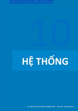 HỆ	
  THỐNG	
  
10	
  CÁCH	
  LÀM	
  INTERNET	
  MARKETING	
  –	
  TÁC	
  GIẢ:	
  RICHDADLOC	
  
10	
  
Xây Dựng Hệ Thống Bán Hàng Tự Động Trên Internet
http://biquyethoctap.com/he-thong-ban-hang-tu-dong
 