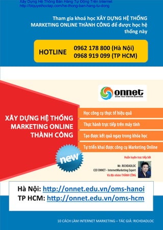 10	
  CÁCH	
  LÀM	
  INTERNET	
  MARKETING	
  –	
  TÁC	
  GIẢ:	
  RICHDADLOC	
  
ĐÂY  LÀ  MỘT  HỆ  THỐNG  MARKETING  KHÉP  KÍN
Tham	
  gia	
  khoá	
  học	
  XÂY	
  DỰNG	
  HỆ	
  THỐNG	
  
MARKETING	
  ONLINE	
  THÀNH	
  CÔNG	
  để	
  được	
  học	
  hệ	
  
thống	
  này	
  
h	
  
0962	
  178	
  800	
  (Hà	
  Nội)	
  	
  	
  
0968	
  919	
  099	
  (TP	
  HCM)	
  
HOTLINE	
  
	
  
Hà	
  Nội:	
  h’p://onnet.edu.vn/oms-­‐hanoi	
  
TP	
  HCM:	
  h’p://onnet.edu.vn/oms-­‐hcm	
  
	
  
	
  
Xây Dựng Hệ Thống Bán Hàng Tự Động Trên Internet
http://biquyethoctap.com/he-thong-ban-hang-tu-dong
 