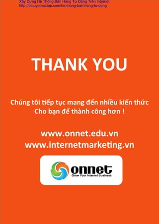 THANK	
  YOU	
  
	
  
Chúng	
  tôi	
  *ếp	
  tục	
  mang	
  đến	
  nhiều	
  kiến	
  thức	
  
Cho	
  bạn	
  để	
  thành	
  công	
  hơn	
  !	
  
	
  
www.onnet.edu.vn	
  
www.internetmarke*ng.vn	
  
	
  
	
  
Xây Dựng Hệ Thống Bán Hàng Tự Động Trên Internet
http://biquyethoctap.com/he-thong-ban-hang-tu-dong
 
