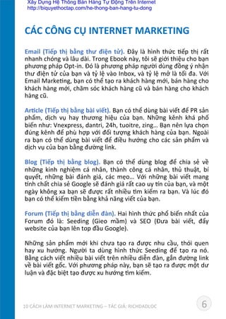 Email	
  (Tiếp	
  thị	
  bằng	
  thư	
  điện	
  tử).	
  Đây	
  là	
  hình	
  thức	
  Dếp	
  thị	
  rất	
  
nhanh	
  chóng	
  và	
  lâu	
  dài.	
  Trong	
  Ebook	
  này,	
  tôi	
  sẽ	
  giới	
  thiệu	
  cho	
  bạn	
  
phương	
  pháp	
  Opt-­‐in.	
  Đó	
  là	
  phương	
  pháp	
  người	
  dùng	
  đồng	
  ý	
  nhận	
  
thư	
  điện	
  tử	
  của	
  bạn	
  và	
  tỷ	
  lệ	
  vào	
  Inbox,	
  và	
  tỷ	
  lệ	
  mở	
  là	
  tối	
  đa.	
  Với	
  
Email	
  MarkeDng,	
  bạn	
  có	
  thể	
  tạo	
  ra	
  khách	
  hàng	
  mới,	
  bán	
  hàng	
  cho	
  
khách	
  hàng	
  mới,	
  chăm	
  sóc	
  khách	
  hàng	
  cũ	
  và	
  bán	
  hàng	
  cho	
  khách	
  
hàng	
  cũ.	
  
	
  
Ar*cle	
  (Tiếp	
  thị	
  bằng	
  bài	
  viết).	
  Bạn	
  có	
  thể	
  dùng	
  bài	
  viết	
  để	
  PR	
  sản	
  
phẩm,	
   dịch	
   vụ	
   hay	
   thương	
   hiệu	
   của	
   bạn.	
   Những	
   kênh	
   khá	
   phố	
  
biến	
  như:	
  Vnexpress,	
  dantri,	
  24h,	
  tuoitre,	
  zing…	
  Bạn	
  nên	
  lựa	
  chọn	
  
đúng	
  kênh	
  để	
  phù	
  hợp	
  với	
  đối	
  tượng	
  khách	
  hàng	
  của	
  bạn.	
  Ngoài	
  
ra	
  bạn	
  có	
  thể	
  dùng	
  bài	
  viết	
  để	
  điều	
  hướng	
  cho	
  các	
  sản	
  phẩm	
  và	
  
dịch	
  vụ	
  của	
  bạn	
  bằng	
  đường	
  link.	
  	
  
	
  
Blog	
   (Tiếp	
   thị	
   bằng	
   blog).	
   Bạn	
   có	
   thể	
   dùng	
   blog	
   để	
   chia	
   sẻ	
   về	
  
những	
   kinh	
   nghiệm	
   cá	
   nhân,	
   thành	
   công	
   cá	
   nhân,	
   thủ	
   thuật,	
   bí	
  
quyết,	
  những	
  bài	
  đánh	
  giá,	
  các	
  mẹo…	
  Với	
  những	
  bài	
  viết	
  mang	
  
˜nh	
  chất	
  chia	
  sẻ	
  Google	
  sẽ	
  đánh	
  giá	
  rất	
  cao	
  uy	
  ˜n	
  của	
  bạn,	
  và	
  một	
  
ngày	
  không	
  xa	
  bạn	
  sẽ	
  được	
  rất	
  nhiều	
  dm	
  kiếm	
  ra	
  bạn.	
  Và	
  lúc	
  đó	
  
bạn	
  có	
  thể	
  kiếm	
  Dền	
  bằng	
  khả	
  năng	
  viết	
  của	
  bạn.	
  
	
  
Forum	
  (Tiếp	
  thị	
  bằng	
  diễn	
  đàn).	
  Hai	
  hình	
  thức	
  phổ	
  biến	
  nhất	
  của	
  
Forum	
   đó	
   là:	
   Seeding	
   (Gieo	
   mầm)	
   và	
   SEO	
   (Đưa	
   bài	
   viết,	
   đẩy	
  
website	
  của	
  bạn	
  lên	
  top	
  đầu	
  Google).	
  	
  
	
  
Những	
  sản	
  phẩm	
  mới	
  khi	
  chưa	
  tạo	
  ra	
  được	
  nhu	
  cầu,	
  thói	
  quen	
  
hay	
   xu	
   hướng.	
   Người	
   ta	
   dùng	
   hình	
   thức	
   Seeding	
   để	
   tạo	
   ra	
   nó.	
  
Bằng	
  cách	
  viết	
  nhiều	
  bài	
  viết	
  trên	
  nhiều	
  diễn	
  đàn,	
  gắn	
  đường	
  link	
  
về	
  bài	
  viết	
  gốc.	
  Với	
  phương	
  pháp	
  này,	
  bạn	
  sẽ	
  tạo	
  ra	
  được	
  một	
  dư	
  
luận	
  và	
  đặc	
  biệt	
  tạo	
  được	
  xu	
  hướng	
  dm	
  kiếm.	
  
	
  
	
  
CÁC	
  CÔNG	
  CỤ	
  INTERNET	
  MARKETING	
  
610	
  CÁCH	
  LÀM	
  INTERNET	
  MARKETING	
  –	
  TÁC	
  GIẢ:	
  RICHDADLOC	
  
Xây Dựng Hệ Thống Bán Hàng Tự Động Trên Internet
http://biquyethoctap.com/he-thong-ban-hang-tu-dong
 