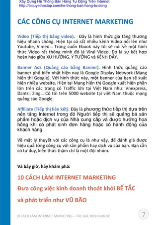 Video	
  (Tiếp	
  thị	
  bằng	
  video).	
   	
  Đây	
  là	
  hình	
  thức	
  gia	
  tăng	
  thương	
  
hiệu	
  nhanh	
  chóng.	
  Hiện	
  tại	
  có	
  rất	
  nhiều	
  kênh	
  Video	
  nổi	
  lên	
  như	
  
Youtube,	
  Vimeo…	
  Trong	
  cuốn	
  Ebook	
  này	
  tôi	
  sẽ	
  nói	
  về	
  một	
  hình	
  
thức	
   Video	
   rất	
   thông	
   minh	
   đó	
   là	
   Viral	
   Video.	
   Đó	
   là	
   sự	
   kết	
   hợp	
  
hoàn	
  hảo	
  giữa	
  XU	
  HƯỚNG,	
  Ý	
  TƯỞNG	
  và	
  KÊNH	
  ĐẨY.	
  
	
  
Banner	
   Ads	
   (Quảng	
   cáo	
   bằng	
   Banner).	
   Hình	
   thức	
   quảng	
   cáo	
  
banner	
  phổ	
  biến	
  nhất	
  hiện	
  nay	
  là	
  Google	
  Display	
  Network	
  (Mạng	
  
hiển	
  thị	
  Google).	
  Với	
  hình	
  thức	
  này,	
  một	
  banner	
  của	
  bạn	
  sẽ	
  xuất	
  
hiện	
  nhiều	
  website.	
  Hiện	
  tại	
  Mạng	
  hiển	
  thị	
  Google	
  xuất	
  hiện	
  phần	
  
lớn	
   trên	
   các	
   trang	
   có	
   Traﬃc	
   lớn	
   tại	
   Việt	
   Nam	
   như:	
   Vnexpress,	
  
Dantri,	
  Zing…	
  Có	
  tới	
  trên	
  5000	
  website	
  tại	
  việt	
  Nam	
  thuộc	
  mạng	
  
quảng	
  cáo	
  Google.	
  
	
  
Aﬃliate	
  (Tiếp	
  thị	
  liên	
  kết).	
  Đây	
  là	
  phương thức tiếp thị dựa trên
nền tảng Internet trong đó Người tiếp thị sẽ quảng bá sản
phẩm hoặc dịch vụ của Nhà cung cấp và được hưởng hoa
hồng khi có phát sinh đơn hàng hoặc có hành động của
khách hàng.	
  
	
  
Về	
  mặt	
  lý	
  thuyết	
  với	
  các	
  công	
  cụ	
  là	
  như	
  vậy,	
  để	
  đánh	
  giá	
  được	
  
hiệu	
  quả	
  từng	
  công	
  cụ	
  với	
  sản	
  phẩm	
  hay	
  dịch	
  vụ	
  của	
  bạn.	
  Bạn	
  cần	
  
có	
  tư	
  duy,	
  kiến	
  thức	
  thậm	
  chí	
  là	
  một	
  đội	
  nhóm.	
  	
  
	
  
	
  
Và	
  bây	
  giờ,	
  hãy	
  khám	
  phá:	
  
	
  
10	
  CÁCH	
  LÀM	
  INTERNET	
  MARKETING	
  	
  
Đưa	
  công	
  việc	
  kinh	
  doanh	
  thoát	
  khỏi	
  BẾ	
  TẮC	
  	
  
và	
  phát	
  triển	
  như	
  VŨ	
  BÃO	
  
CÁC	
  CÔNG	
  CỤ	
  INTERNET	
  MARKETING	
  
710	
  CÁCH	
  LÀM	
  INTERNET	
  MARKETING	
  –	
  TÁC	
  GIẢ:	
  RICHDADLOC	
  
Xây Dựng Hệ Thống Bán Hàng Tự Động Trên Internet
http://biquyethoctap.com/he-thong-ban-hang-tu-dong
 