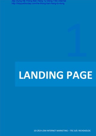 LANDING	
  PAGE	
  
10	
  CÁCH	
  LÀM	
  INTERNET	
  MARKETING	
  –	
  TÁC	
  GIẢ:	
  RICHDADLOC	
  
1	
  
Xây Dựng Hệ Thống Bán Hàng Tự Động Trên Internet
http://biquyethoctap.com/he-thong-ban-hang-tu-dong
 