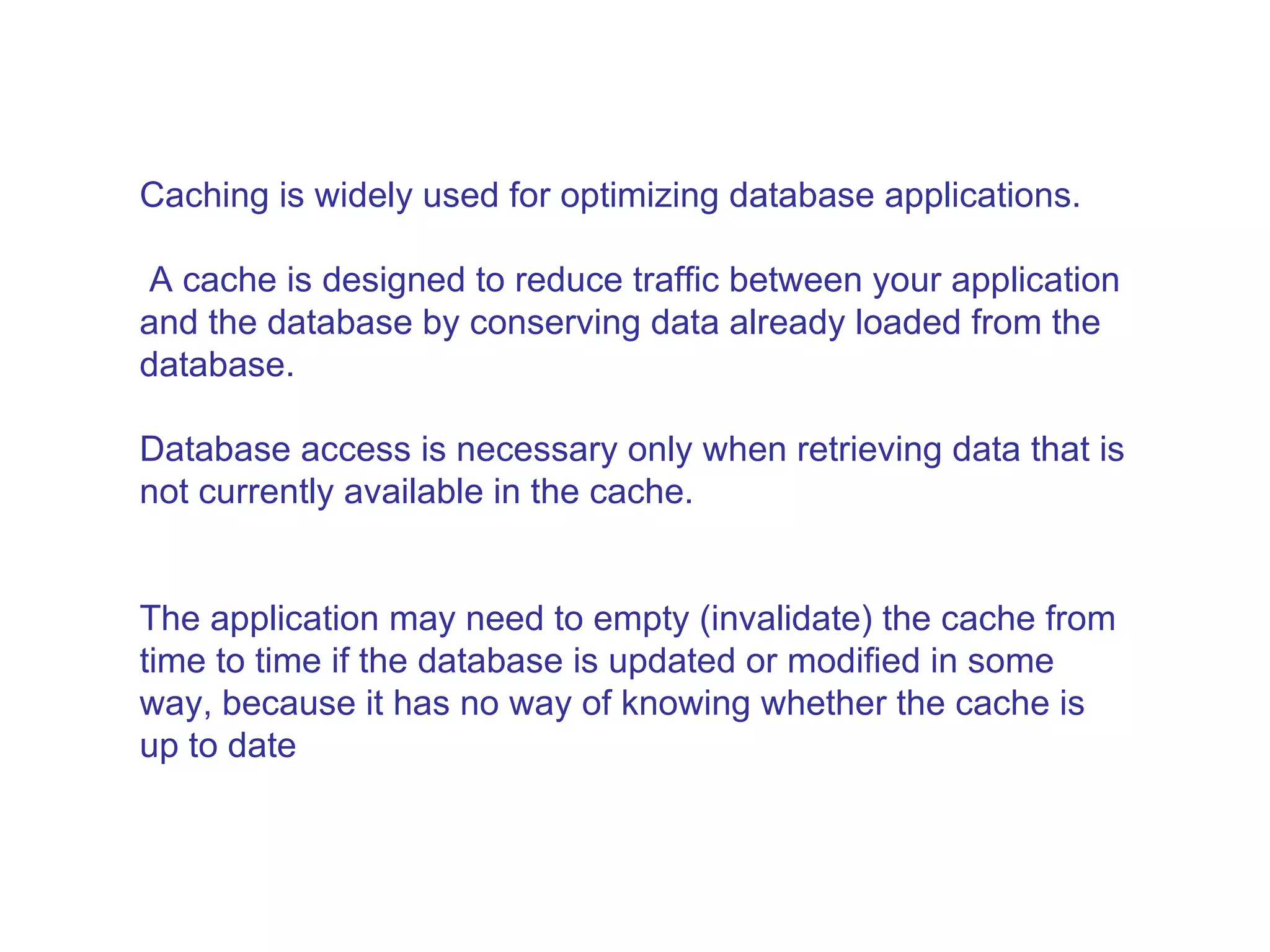 Caching is widely used for optimizing database applications. A cache is designed to reduce traffic between your application and the database by conserving data already loaded from the database.  Database access is necessary only when retrieving data that is not currently available in the cache.  The application may need to empty (invalidate) the cache from time to time if the database is updated or modified in some way, because it has no way of knowing whether the cache is up to date  