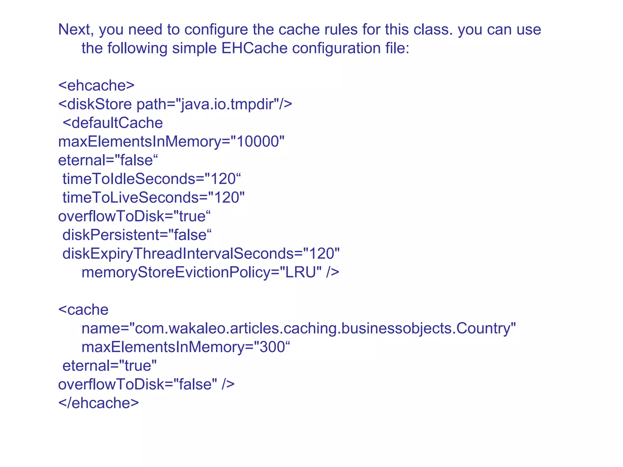 Next, you need to configure the cache rules for this class. you can use the following simple EHCache configuration file:  <ehcache>  <diskStore path=&quot;java.io.tmpdir&quot;/> <defaultCache  maxElementsInMemory=&quot;10000&quot;  eternal=&quot;false“ timeToIdleSeconds=&quot;120“ timeToLiveSeconds=&quot;120&quot;  overflowToDisk=&quot;true“ diskPersistent=&quot;false“ diskExpiryThreadIntervalSeconds=&quot;120&quot; memoryStoreEvictionPolicy=&quot;LRU&quot; /> <cache name=&quot;com.wakaleo.articles.caching.businessobjects.Country&quot; maxElementsInMemory=&quot;300“ eternal=&quot;true&quot;  overflowToDisk=&quot;false&quot; />  </ehcache>  
