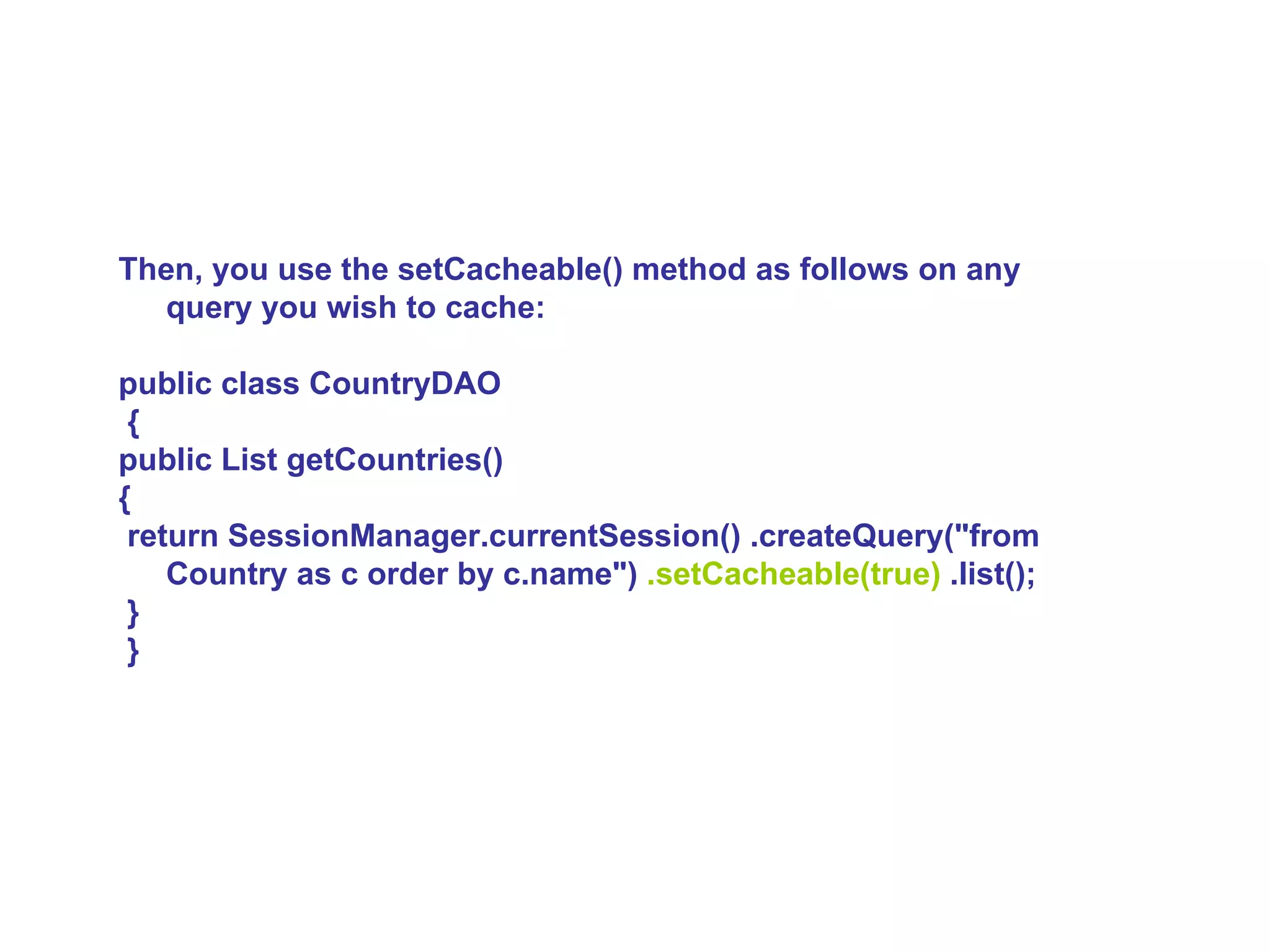 Then, you use the setCacheable() method as follows on any query you wish to cache:  public class CountryDAO {  public List getCountries()  { return SessionManager.currentSession() .createQuery(&quot;from Country as c order by c.name&quot;)  .setCacheable(true)  .list(); } }   