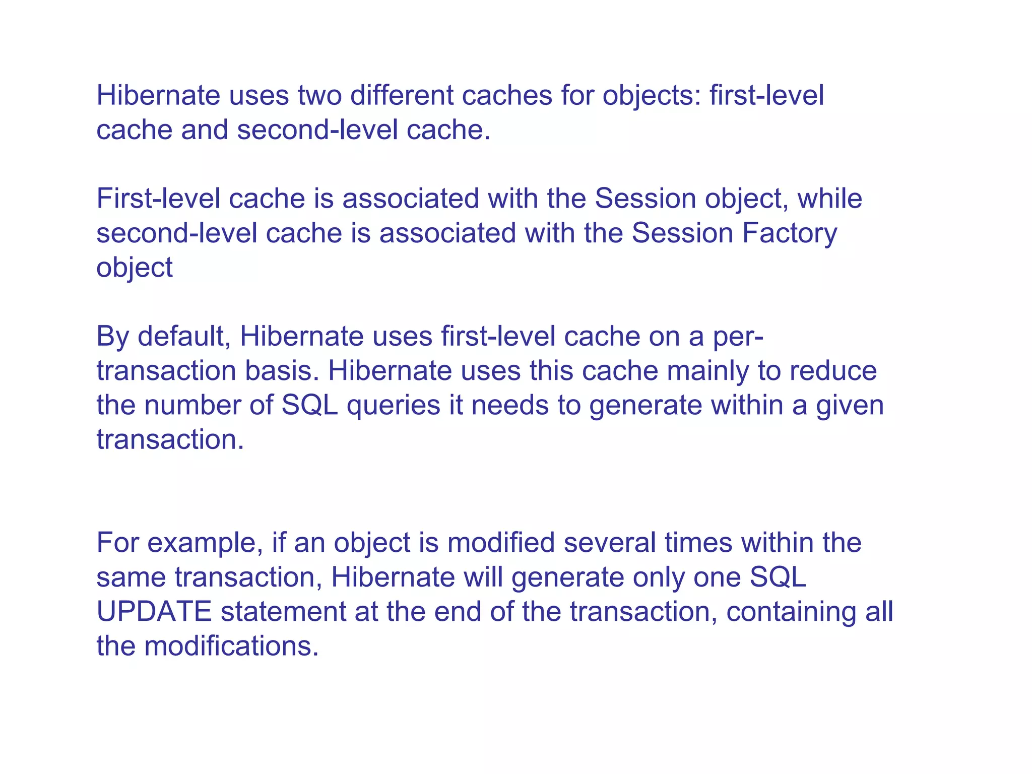 Hibernate uses two different caches for objects: first-level cache and second-level cache.  First-level cache is associated with the Session object, while second-level cache is associated with the Session Factory object  By default, Hibernate uses first-level cache on a per-transaction basis. Hibernate uses this cache mainly to reduce the number of SQL queries it needs to generate within a given transaction.  For example, if an object is modified several times within the same transaction, Hibernate will generate only one SQL UPDATE statement at the end of the transaction, containing all the modifications.  