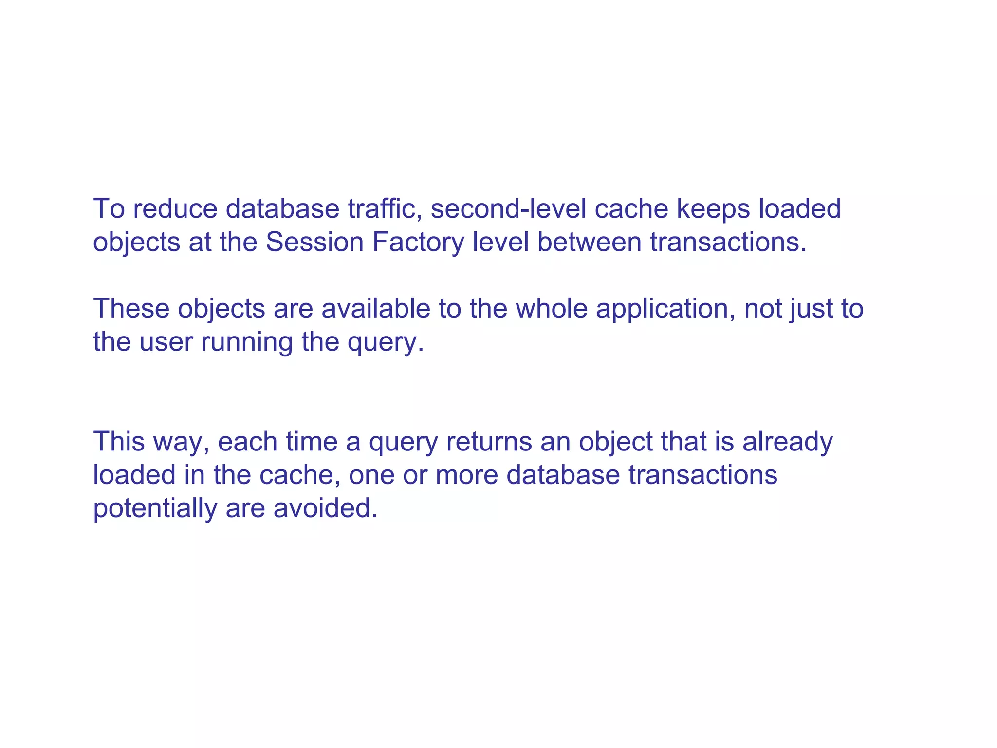 To reduce database traffic, second-level cache keeps loaded objects at the Session Factory level between transactions.  These objects are available to the whole application, not just to the user running the query.  This way, each time a query returns an object that is already loaded in the cache, one or more database transactions potentially are avoided.  