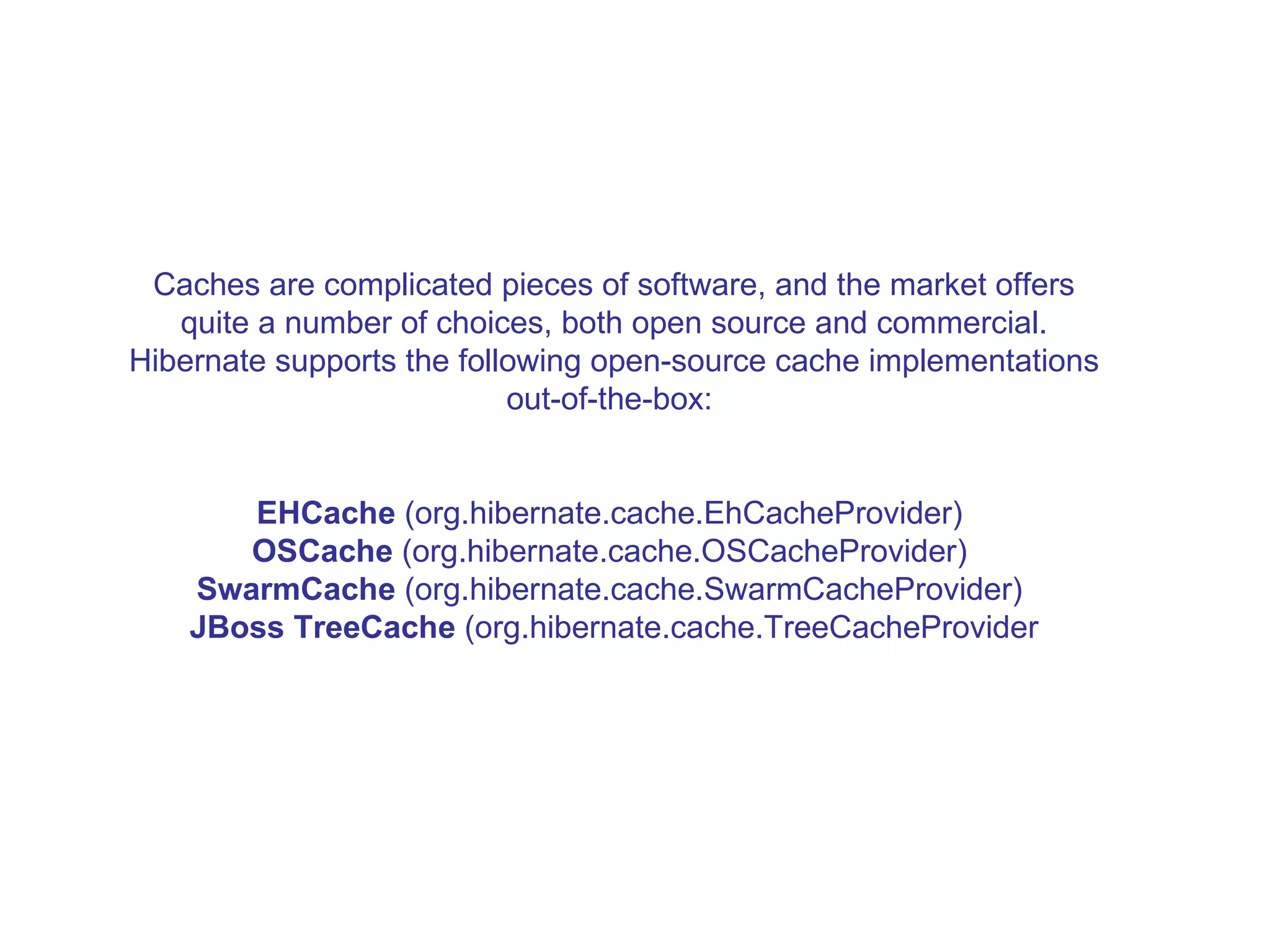 Caches are complicated pieces of software, and the market offers quite a number of choices, both open source and commercial. Hibernate supports the following open-source cache implementations out-of-the-box:  EHCache  (org.hibernate.cache.EhCacheProvider)  OSCache  (org.hibernate.cache.OSCacheProvider)  SwarmCache  (org.hibernate.cache.SwarmCacheProvider)  JBoss TreeCache  (org.hibernate.cache.TreeCacheProvider 