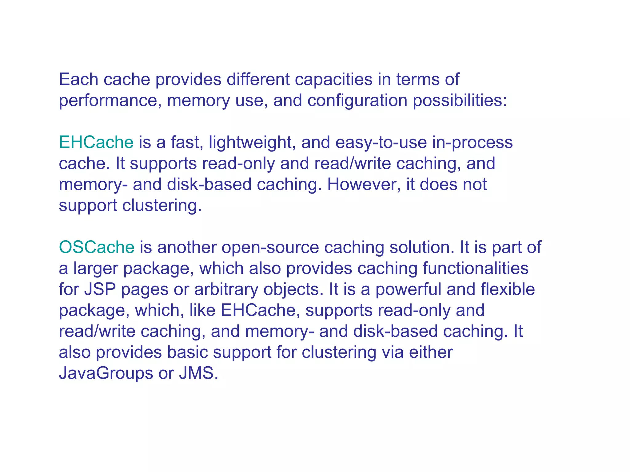 Each cache provides different capacities in terms of performance, memory use, and configuration possibilities:  EHCache  is a fast, lightweight, and easy-to-use in-process cache. It supports read-only and read/write caching, and memory- and disk-based caching. However, it does not support clustering.  OSCache  is another open-source caching solution. It is part of a larger package, which also provides caching functionalities for JSP pages or arbitrary objects. It is a powerful and flexible package, which, like EHCache, supports read-only and read/write caching, and memory- and disk-based caching. It also provides basic support for clustering via either JavaGroups or JMS.  