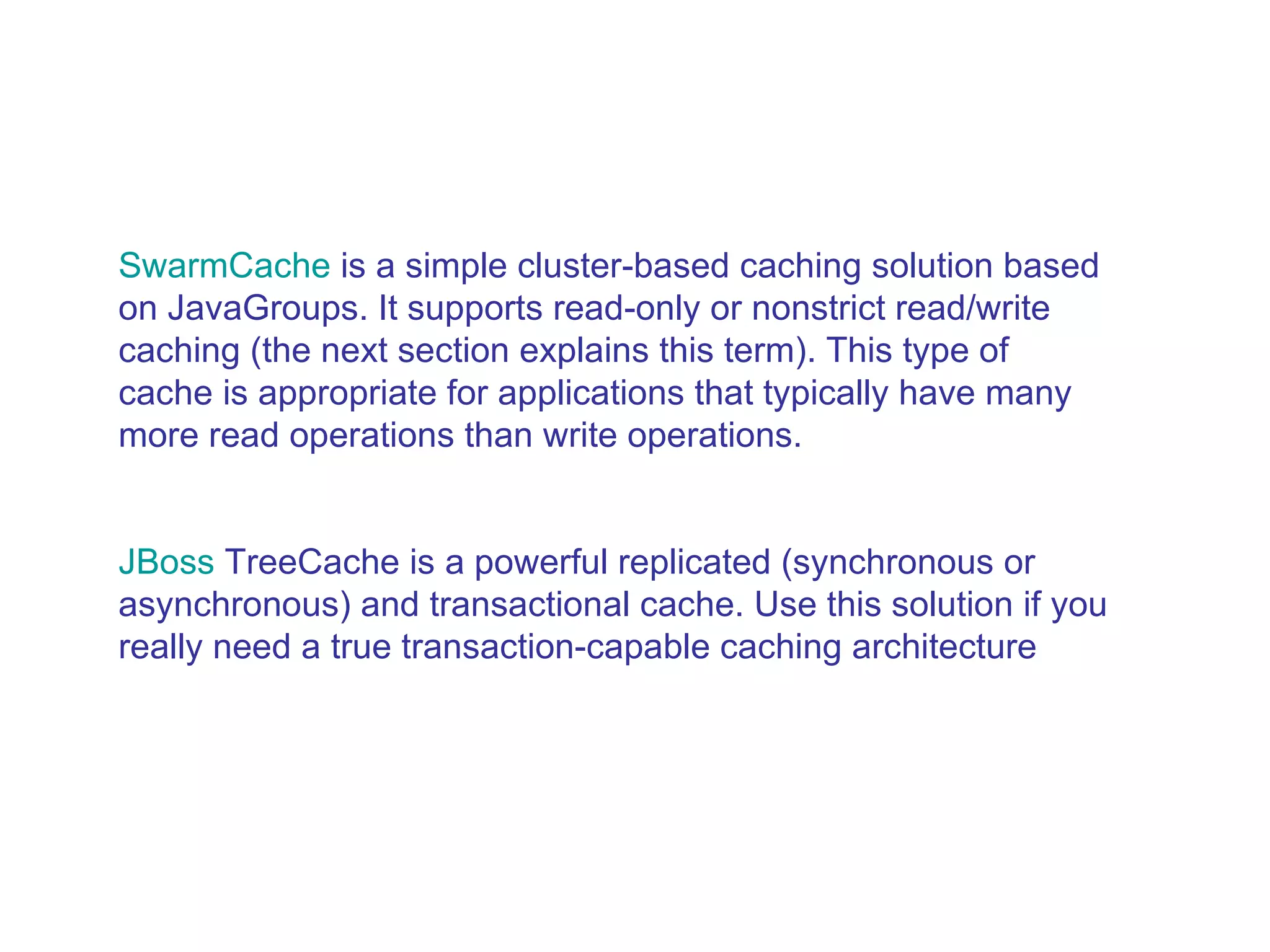 SwarmCache  is a simple cluster-based caching solution based on JavaGroups. It supports read-only or nonstrict read/write caching (the next section explains this term). This type of cache is appropriate for applications that typically have many more read operations than write operations.  JBoss   TreeCache  is a powerful replicated (synchronous or asynchronous) and transactional cache. Use this solution if you really need a true transaction-capable caching architecture  