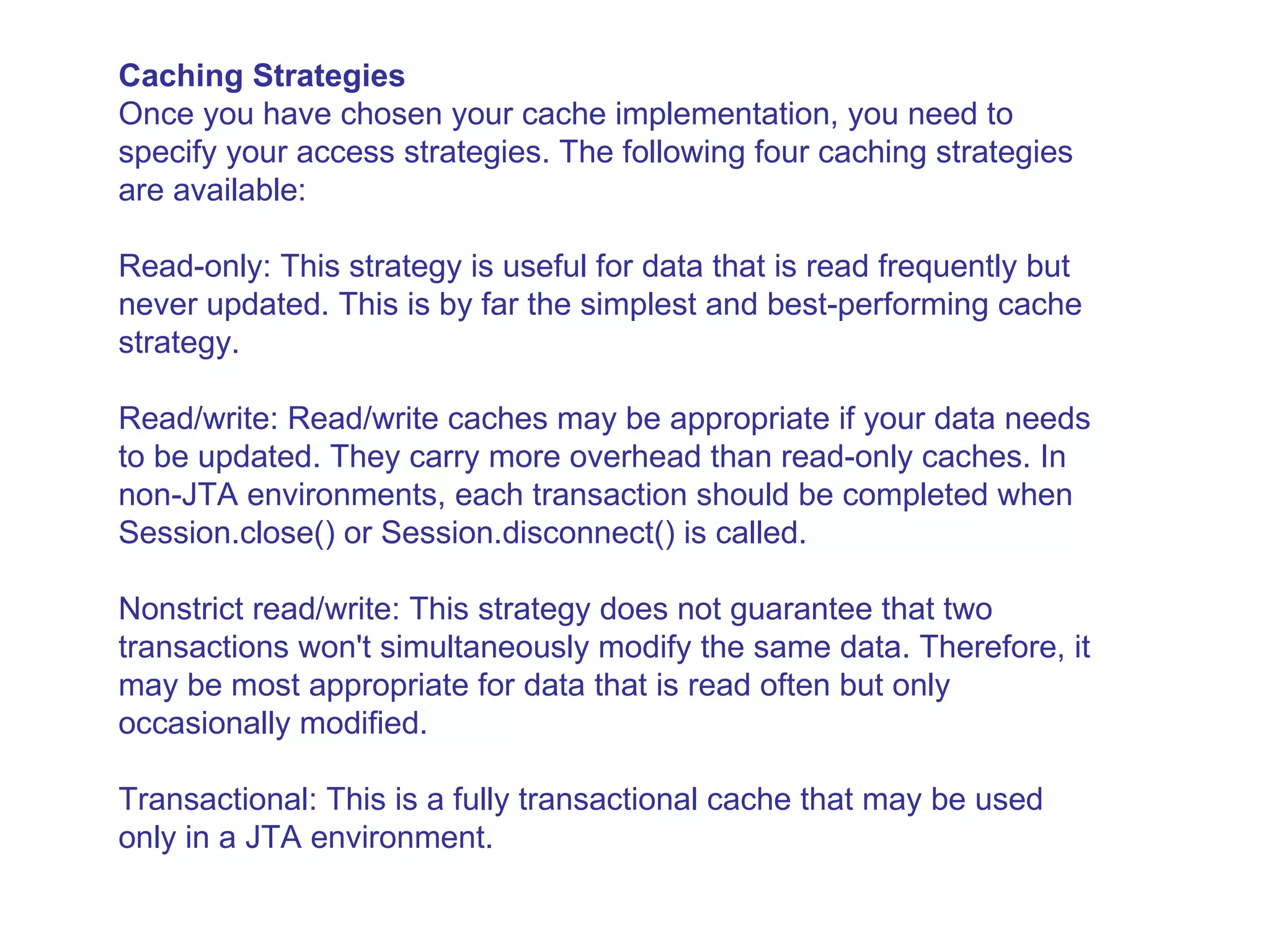 Caching Strategies Once you have chosen your cache implementation, you need to specify your access strategies. The following four caching strategies are available:  Read-only: This strategy is useful for data that is read frequently but never updated. This is by far the simplest and best-performing cache strategy.  Read/write: Read/write caches may be appropriate if your data needs to be updated. They carry more overhead than read-only caches. In non-JTA environments, each transaction should be completed when Session.close() or Session.disconnect() is called.  Nonstrict read/write: This strategy does not guarantee that two transactions won't simultaneously modify the same data. Therefore, it may be most appropriate for data that is read often but only occasionally modified.  Transactional: This is a fully transactional cache that may be used only in a JTA environment. 