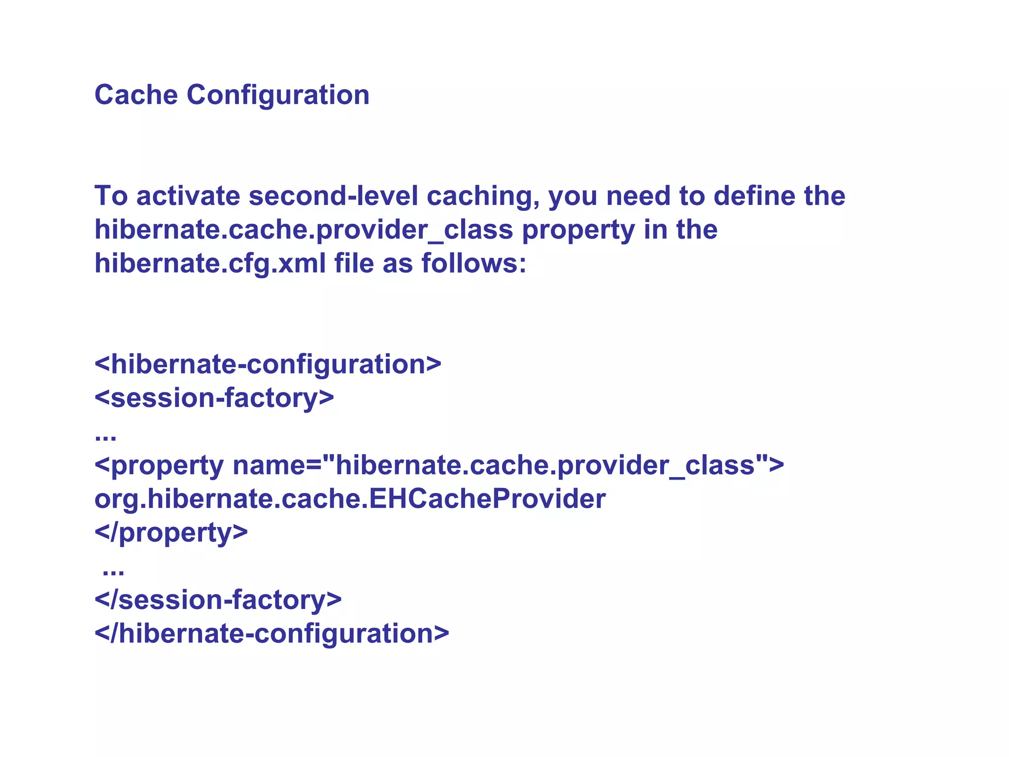 Cache Configuration To activate second-level caching, you need to define the hibernate.cache.provider_class property in the hibernate.cfg.xml file as follows:  <hibernate-configuration>  <session-factory>  ...  <property name=&quot;hibernate.cache.provider_class&quot;> org.hibernate.cache.EHCacheProvider  </property> ...  </session-factory>  </hibernate-configuration>   