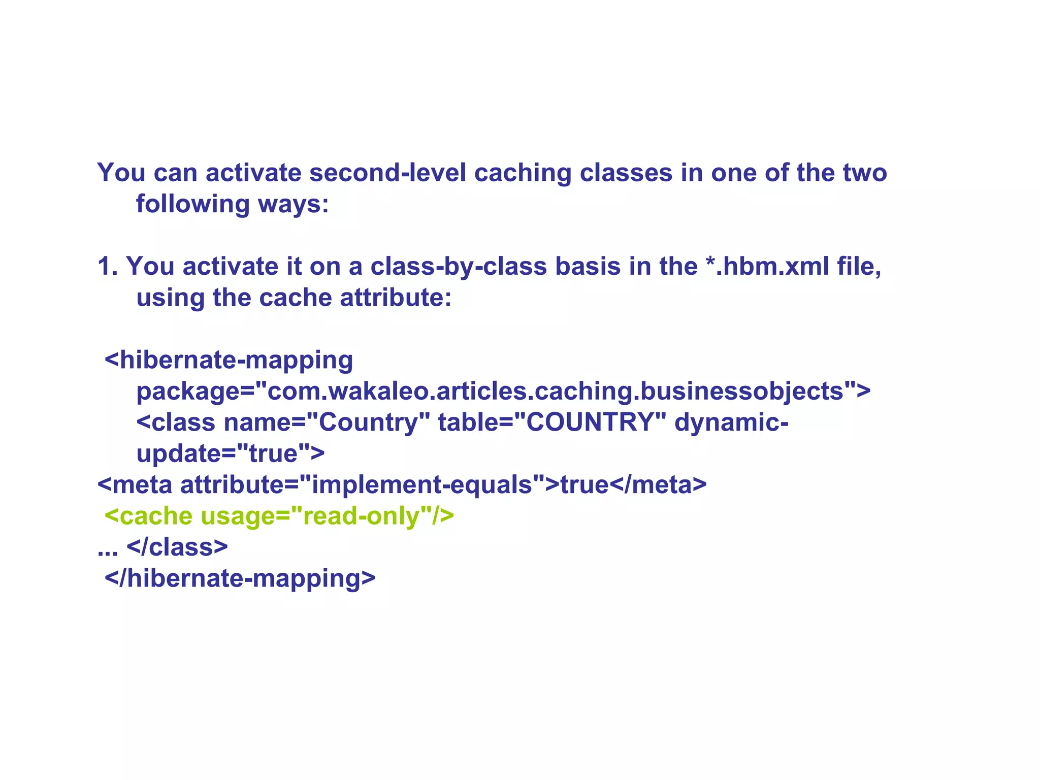 You can activate second-level caching classes in one of the two following ways:  1. You activate it on a class-by-class basis in the *.hbm.xml file, using the cache attribute: <hibernate-mapping  package=&quot;com.wakaleo.articles.caching.businessobjects&quot;> <class name=&quot;Country&quot; table=&quot;COUNTRY&quot; dynamic-update=&quot;true&quot;>  <meta attribute=&quot;implement-equals&quot;>true</meta> <cache usage=&quot;read-only&quot;/>   ... </class> </hibernate-mapping>   