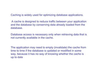 Caching is widely used for optimizing database applications. A cache is designed to reduce traffic between your application and the database by conserving data already loaded from the database.  Database access is necessary only when retrieving data that is not currently available in the cache.  The application may need to empty (invalidate) the cache from time to time if the database is updated or modified in some way, because it has no way of knowing whether the cache is up to date  