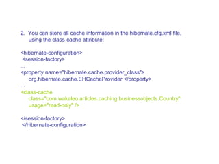 2.  You can store all cache information in the hibernate.cfg.xml file, using the class-cache attribute:  <hibernate-configuration> <session-factory>  ...  <property name=&quot;hibernate.cache.provider_class&quot;> org.hibernate.cache.EHCacheProvider </property>  ...  <class-cache class=&quot;com.wakaleo.articles.caching.businessobjects.Country&quot; usage=&quot;read-only&quot; />  </session-factory> </hibernate-configuration>  