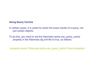 Using Query Caches In certain cases, it is useful to cache the exact results of a query, not just certain objects.  To do this, you need to set the hibernate.cache.use_query_cache property in the hibernate.cfg.xml file to true, as follows:  <property name=&quot;hibernate.cache.use_query_cache&quot;>true</property>  