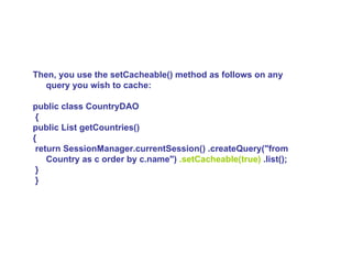Then, you use the setCacheable() method as follows on any query you wish to cache:  public class CountryDAO {  public List getCountries()  { return SessionManager.currentSession() .createQuery(&quot;from Country as c order by c.name&quot;)  .setCacheable(true)  .list(); } }   