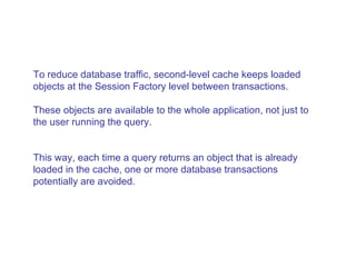 To reduce database traffic, second-level cache keeps loaded objects at the Session Factory level between transactions.  These objects are available to the whole application, not just to the user running the query.  This way, each time a query returns an object that is already loaded in the cache, one or more database transactions potentially are avoided.  