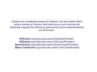 Caches are complicated pieces of software, and the market offers quite a number of choices, both open source and commercial. Hibernate supports the following open-source cache implementations out-of-the-box:  EHCache  (org.hibernate.cache.EhCacheProvider)  OSCache  (org.hibernate.cache.OSCacheProvider)  SwarmCache  (org.hibernate.cache.SwarmCacheProvider)  JBoss TreeCache  (org.hibernate.cache.TreeCacheProvider 