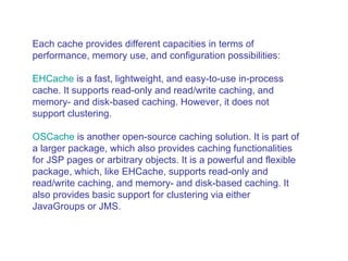 Each cache provides different capacities in terms of performance, memory use, and configuration possibilities:  EHCache  is a fast, lightweight, and easy-to-use in-process cache. It supports read-only and read/write caching, and memory- and disk-based caching. However, it does not support clustering.  OSCache  is another open-source caching solution. It is part of a larger package, which also provides caching functionalities for JSP pages or arbitrary objects. It is a powerful and flexible package, which, like EHCache, supports read-only and read/write caching, and memory- and disk-based caching. It also provides basic support for clustering via either JavaGroups or JMS.  