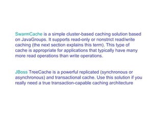 SwarmCache  is a simple cluster-based caching solution based on JavaGroups. It supports read-only or nonstrict read/write caching (the next section explains this term). This type of cache is appropriate for applications that typically have many more read operations than write operations.  JBoss   TreeCache  is a powerful replicated (synchronous or asynchronous) and transactional cache. Use this solution if you really need a true transaction-capable caching architecture  