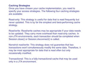 Caching Strategies Once you have chosen your cache implementation, you need to specify your access strategies. The following four caching strategies are available:  Read-only: This strategy is useful for data that is read frequently but never updated. This is by far the simplest and best-performing cache strategy.  Read/write: Read/write caches may be appropriate if your data needs to be updated. They carry more overhead than read-only caches. In non-JTA environments, each transaction should be completed when Session.close() or Session.disconnect() is called.  Nonstrict read/write: This strategy does not guarantee that two transactions won't simultaneously modify the same data. Therefore, it may be most appropriate for data that is read often but only occasionally modified.  Transactional: This is a fully transactional cache that may be used only in a JTA environment. 