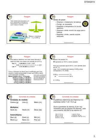 07/04/2013
3
Pesagem
Toda medida está associada a um
erro, relacionado à precisão do
instrumento e com a perícia de
quem realiza a medida.
Massa + incerteza
X + 0,005 g
www.farmacotecnica.ufc.br
Antes de pesar:
– Observar o nivelamento da balança
– Corrigir, se necessário
– Estabilizar a temperatura do circuito
eletrônico
– Observar o limite mínimo de carga para a
balança
– Respeitar o limite, usando suporte
adequado
Pesagem
www.farmacotecnica.ufc.br
Pesagem
Uma balança eletrônica com duas casas decimais é
capaz de medir uma massa com precisão de +0,01 g.
Qual a menor quantidade a
ser pesada numa balança
com duas casas decimais,
para que a precisão da
medida seja de 99 %?
Real  0,001
0,00---+---+---+---+---+---+---+---+---+---0,01
Lida  0,00
Real  0,002
0,00---+---+---+---+---+---+---+---+---+---0,01
Lida  0,00
Real  0,003
0,00---+---+---+---+---+---+---+---+---+---0,01
Lida  0,00
Real  0,005
0,00---+---+---+---+---+---+---+---+---+---0,01
Lida  0,00 ou 0,01
Real  0,007
0,00---+---+---+---+---+---+---+---+---+---0,01
Lida  0,01
Como a indicação da última casa é modificada para cima
quando a massa acrescentada é maior que 0,005 g, este é
o erro associado à medida.
Massa medida + Erro  Precisão
100,00 g + 0,005 g  99,995 %
10,00 g + 0,005 g  99,950 %
1,00 g + 0,005 g  99,500 %
0,10 g + 0,005 g  95,000 %
Pesagem
Massa a ser pesada (m)
m representa os 100 % a serem pesados
Para que a precisão seja de 99 %, o erro admitido deve
ser de 1 %.
Logo, o erro cometido pela balança (0,005 g) deve
corresponder a 1%. Então:
0,005 g 1 %
m 100 %
m = 0,50 g
www.farmacotecnica.ufc.br
Conversão de unidades
Unidades de medida:
Grama (g) Litro (l) Metro (m)
Múltiplos:
Quilo (k) Hecto (h) Deca (da)
Submúltiplos:
Deci (d) Centi (c) Mili (m)
Micro (m) Nano (n) Pico (p)
www.farmacotecnica.ufc.br
Conversão de unidades
A potência vitamínica da Vitamina A é
expressa como 1 UI = 0,3 mg
Qual a quantidade de vitamina A (em mg)
necessária para se preparar 60 cápsulas, cada
uma contendo 300.000 UI de vitamina A?
www.farmacotecnica.ufc.br
1000 UI = 0,3 mg
3000 UI = 0,9 mg
30.000 UI = 9 mg
300.000 UI = 90 mg
1 cápsula = 90 mg
10 cápsulas = 900 mg
60 cápsulas = 5.400 mg = 5,4 g
 