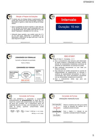07/04/2013
5
Diluição e Preparo de Soluções
• O extrato seco de Ginkgo biloba é padronizado para
conter pelo menos 24% p/p de flavonóides. Quanto de
flavonóide é ingerido a cada dose de 80mg de Ginkgo
biloba?
• Qual a quantidade de álcool ingerida a cada dose de
15 mL de Elixir de Aroeira, que é preparado com 7 %
v/v de extrato fluido, que contém cerca de 20 % v/v de
álcool? Expressar o resultado em mL e em µL.
• Utilizando água sanitária, que contém cerca de 2 %
p/v de cloro ativo, determinar a quantidade a ser
adicionada a 2000 litros de água para que o teor de
cloro fique em 0,5 ppm.
www.farmacotecnica.ufc.br
Intervalo
Duração: 15 min
www.farmacotecnica.ufc.br
CONVERSÃO DE FORMAS
CONVERSÃO DE FÓRMULAS
Aumento ou Redução da quantidade
Teoria x Prática
Semi-sólidas
Pomadas
Pastas
Cremes
Géis
Sólidas
Comprimidos
Cápsulas
Pós
Líquidas
Orais
Tópicas
Parenterais
Soluções
Emulsões
SuspensõesRDC 67/07
www.farmacotecnica.ufc.br
RDC 67/2007
Anexo VI, Item 3 – Condições - 3.1.1.
a) Que o procedimento seja exclusivo para elaboração
de doses unitárias e unitarização de doses, visando
atender às necessidades terapêuticas exclusivas de
pacientes em atendimento nos serviços de saúde;
b) Seja justificado tecnicamente ou com base em
literatura científica;
c) Seja efetuado em caráter excepcional ou quando da
indisponibilidade da matéria-prima no mercado e
ausência de especialidade farmacêutica na dose e
concentração e/ou forma farmacêutica compatíveis
com as necessidades terapêuticas do paciente;
d) Que o medicamento obtido seja para uso
extemporâneo.
www.farmacotecnica.ufc.br
Conversão de Formas
Para uso pediátrico é preparada a suspensão
extemporânea de griseofulvina na dose de 100
mg/5 mL a partir dos comprimidos que têm 500 mg
de ativo por unidade. Se o tratamento deve ser
realizado durante 15 dias, com tomadas de 10 mL a
cada 8 horas, quantos comprimidos serão
necessários?
100 mg
5 ml
10 ml
8 h
24 h
1 dia
15 diasx x x = 9.000 mg
500 mg 1 comp
n comp
www.farmacotecnica.ufc.br
Conversão de Formas
OPERAÇÕES FARMACÊUTICAS
TRITURAÇÃO
PESAGEM
LEVIGAÇÃO
DILUIÇÃO
Observar a sequência para evitar que as perdas
durante as operações não interfiram com a
qualidade do produto formulado.
Como o objetivo é a obtenção de uma
suspensão, a operação principal é a levigação.
www.farmacotecnica.ufc.br
 
