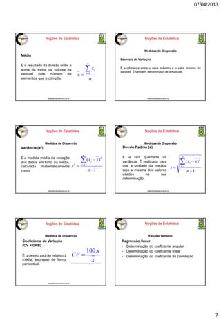 07/04/2013
7
Noções de Estatística
Média
É o resultado da divisão entre a
soma de todos os valores da
variável pelo número de
elementos que a compõe.
www.farmacotecnica.ufc.br
Noções de Estatística
Medidas de Dispersão
Intervalo de Variação
É a diferença entre o valor máximo e o valor mínimo da
variável. É também denominado de amplitude.
www.farmacotecnica.ufc.br
Noções de Estatística
Variância (s2)
É a medida média da variação
dos dados em torno da média,
calculada matematicamente
como:
Medidas de Dispersão
www.farmacotecnica.ufc.br
Noções de Estatística
Medidas de Dispersão
Desvio Padrão (s)
É a raiz quadrada da
variância. É realizada para
que a unidade da medida
seja a mesma dos valores
usados na sua
determinação.
www.farmacotecnica.ufc.br
Noções de Estatística
Medidas de Dispersão
Coeficiente de Variação
(CV = DPR)
É o desvio padrão relativo à
média, expresso de forma
percentual.
www.farmacotecnica.ufc.br
Noções de Estatística
Estudar também
Regressão linear
- Determinação do coeficiente angular
- Determinação do coeficiente linear
- Determinação do coeficiente de correlação
 