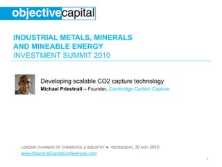 INDUSTRIAL METALS, MINERALS
AND MINEABLE ENERGY
INVESTMENT SUMMIT 2010
LONDON CHAMBER OF COMMERCE & INDUSTRY ● WEDNESDAY, 30 NOV 2010
www.ObjectiveCapitalConferences.com
1
Developing scalable CO2 capture technology
Michael Priestnall – Founder, Cambridge Carbon Capture
 